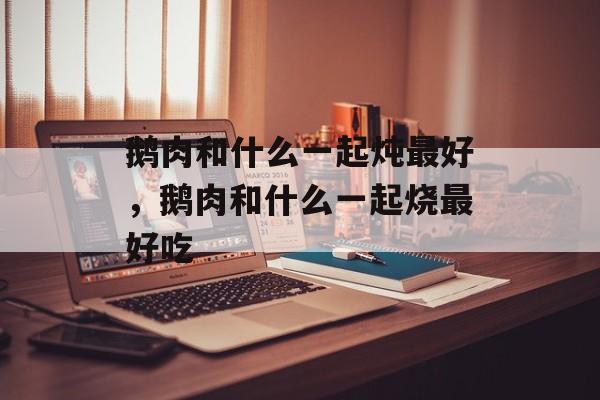 鹅肉和什么一起炖最好，鹅肉和什么一起烧最好吃-第1张图片-