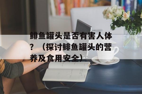 鲱鱼罐头是否有害人体？（探讨鲱鱼罐头的营养及食用安全）-第1张图片-