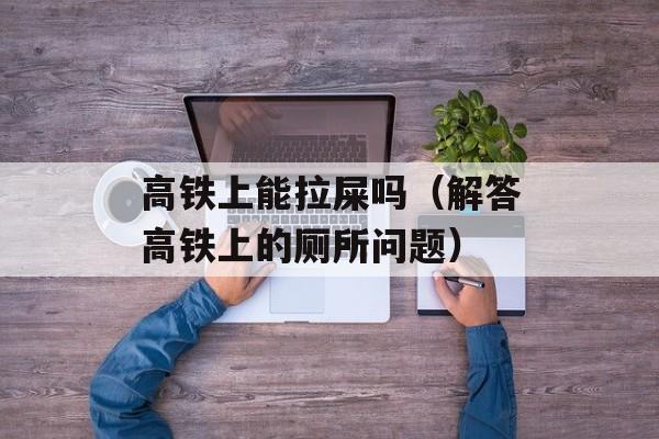 高铁上能拉屎吗（解答高铁上的厕所问题）-第1张图片-