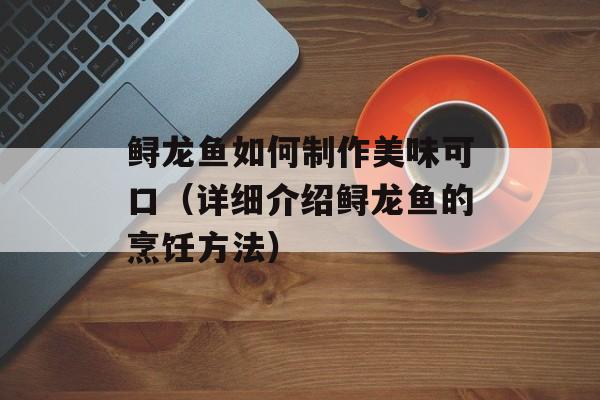 鲟龙鱼如何制作美味可口（详细介绍鲟龙鱼的烹饪方法）-第1张图片-