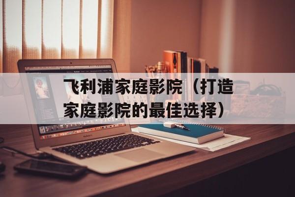 飞利浦家庭影院（打造家庭影院的最佳选择）-第1张图片-