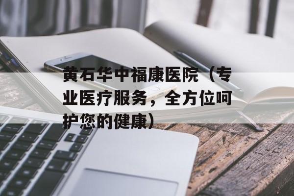 黄石华中福康医院（专业医疗服务，全方位呵护您的健康）-第1张图片-