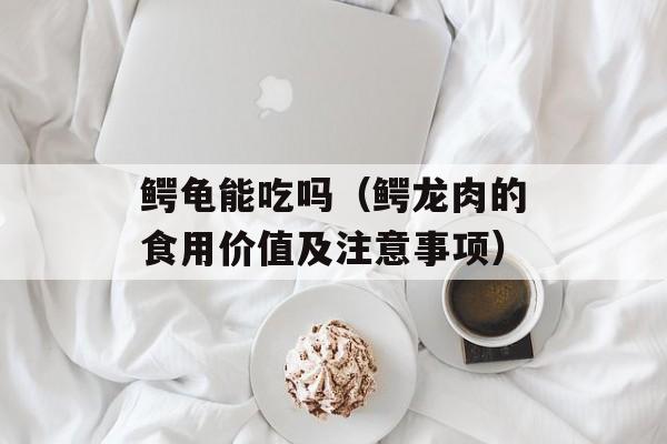 鳄龟能吃吗（鳄龙肉的食用价值及注意事项）-第1张图片-