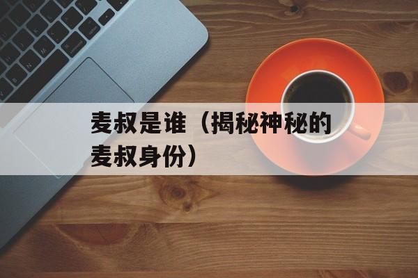 麦叔是谁（揭秘神秘的麦叔身份）-第1张图片-