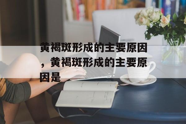 黄褐斑形成的主要原因，黄褐斑形成的主要原因是-第1张图片-