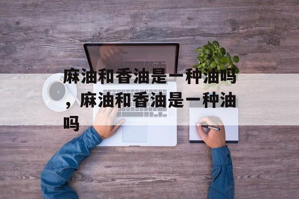 麻油和香油是一种油吗，麻油和香油是一种油吗-第1张图片-