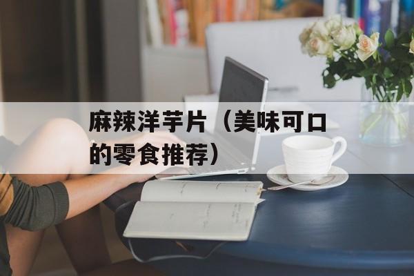 麻辣洋芋片（美味可口的零食推荐）-第1张图片-