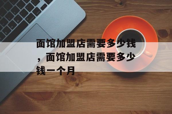 面馆加盟店需要多少钱，面馆加盟店需要多少钱一个月-第1张图片-