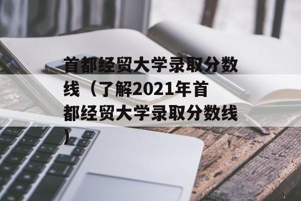 首都经贸大学录取分数线（了解2021年首都经贸大学录取分数线）-第1张图片-