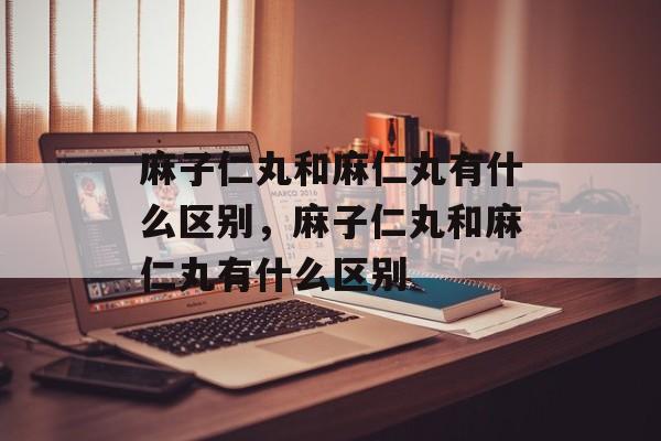 麻子仁丸和麻仁丸有什么区别，麻子仁丸和麻仁丸有什么区别-第1张图片-