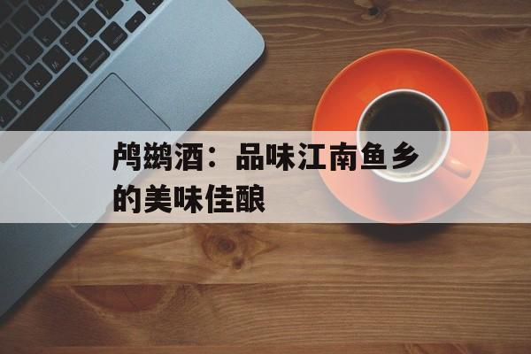 鸬鹚酒：品味江南鱼乡的美味佳酿-第1张图片-