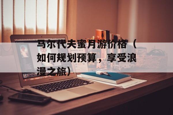 马尔代夫蜜月游价格（如何规划预算，享受浪漫之旅）-第1张图片-