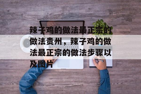 辣子鸡的做法最正宗的做法贵州，辣子鸡的做法最正宗的做法步骤以及图片-第1张图片-