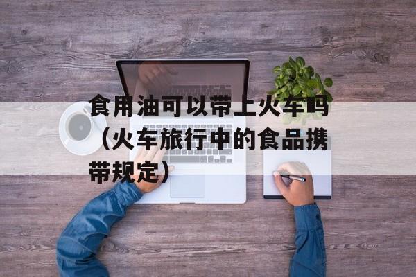 食用油可以带上火车吗（火车旅行中的食品携带规定）-第1张图片-