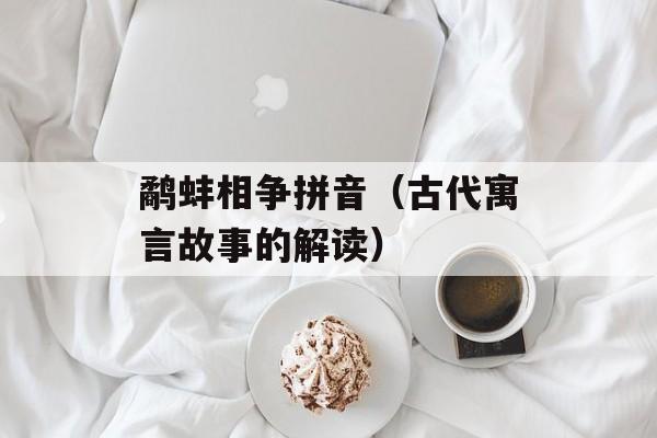 鹬蚌相争拼音（古代寓言故事的解读）-第1张图片-