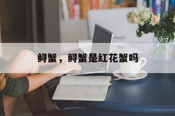 鲟蟹，鲟蟹是红花蟹吗-第1张图片-