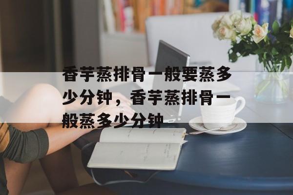 香芋蒸排骨一般要蒸多少分钟，香芋蒸排骨一般蒸多少分钟-第1张图片-