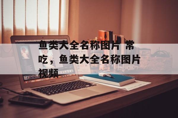 鱼类大全名称图片 常吃，鱼类大全名称图片视频-第1张图片-