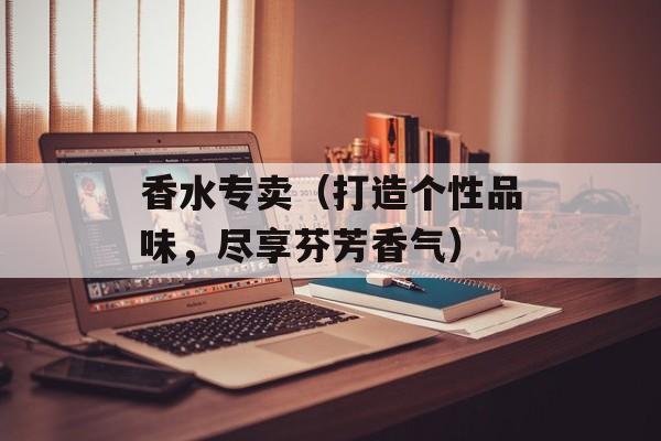 香水专卖（打造个性品味，尽享芬芳香气）-第1张图片-