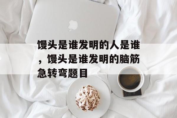 馒头是谁发明的人是谁，馒头是谁发明的脑筋急转弯题目-第1张图片-