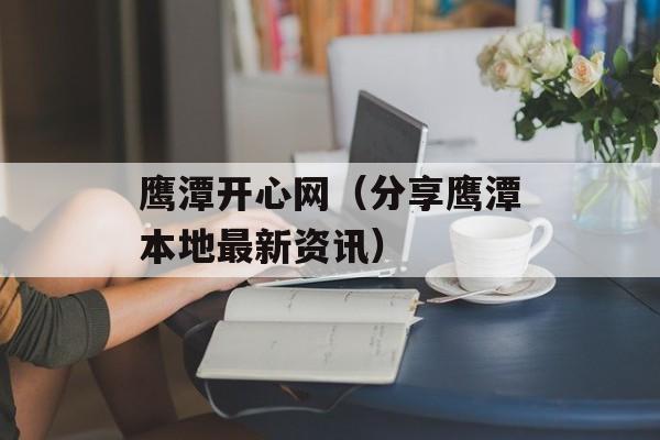 鹰潭开心网（分享鹰潭本地最新资讯）-第1张图片-