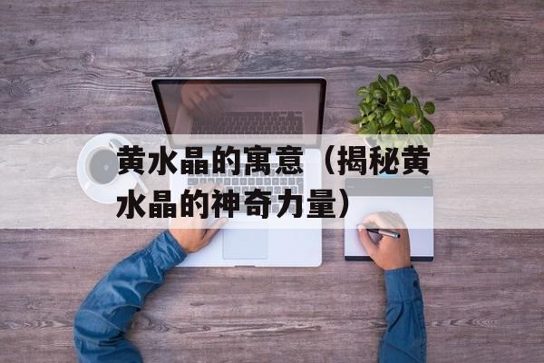 黄水晶的寓意（揭秘黄水晶的神奇力量）-第1张图片-