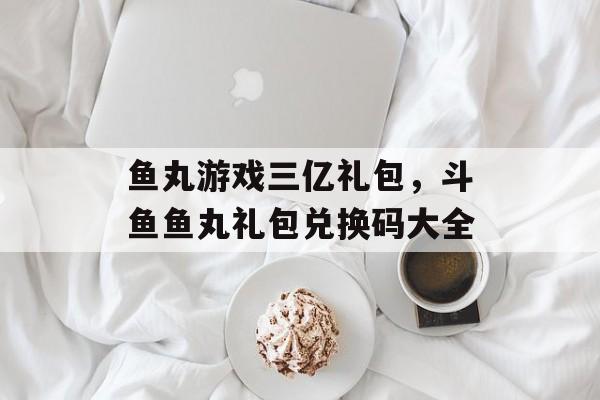 鱼丸游戏三亿礼包，斗鱼鱼丸礼包兑换码大全-第1张图片-