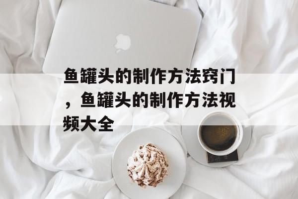 鱼罐头的制作方法窍门，鱼罐头的制作方法视频大全-第1张图片-