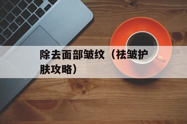 除去面部皱纹（祛皱护肤攻略）-第1张图片-