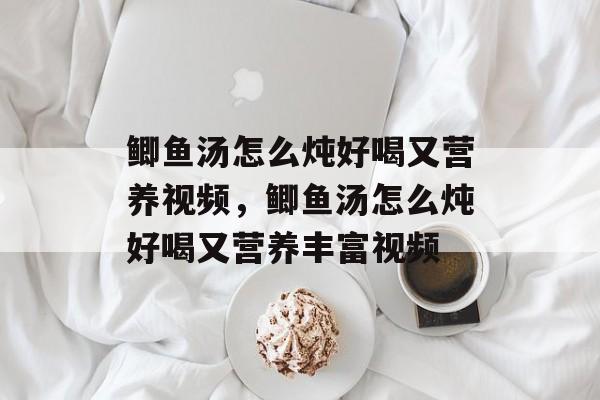 鲫鱼汤怎么炖好喝又营养视频，鲫鱼汤怎么炖好喝又营养丰富视频-第1张图片-