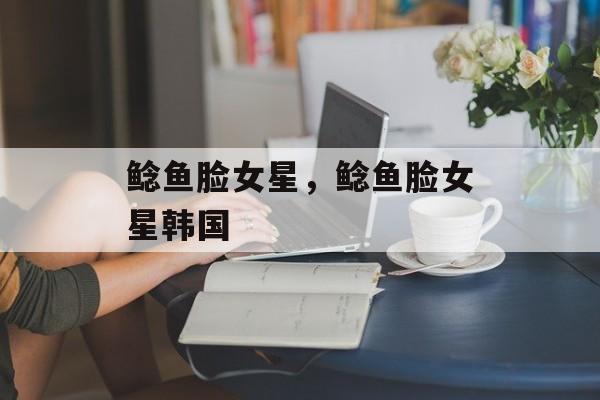 鲶鱼脸女星，鲶鱼脸女星韩国-第1张图片-