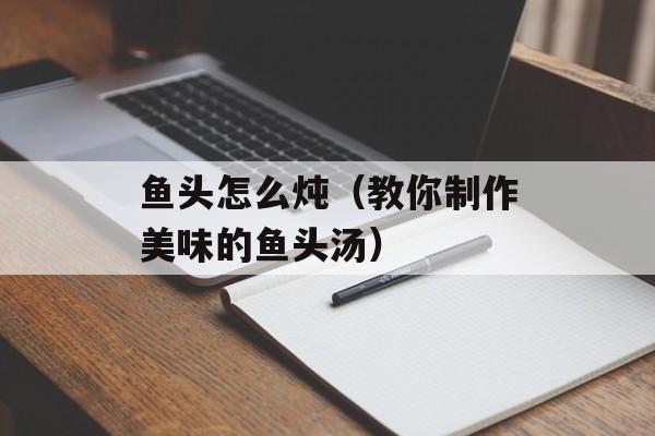 鱼头怎么炖（教你制作美味的鱼头汤）-第1张图片-