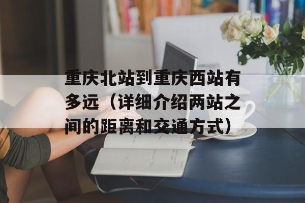 重庆北站到重庆西站有多远（详细介绍两站之间的距离和交通方式）-第1张图片-
