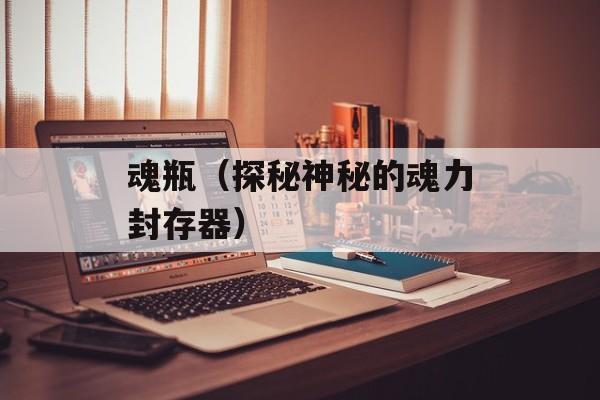 魂瓶（探秘神秘的魂力封存器）-第1张图片-