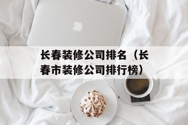 长春装修公司排名（长春市装修公司排行榜）-第1张图片-