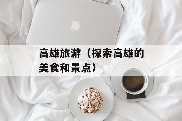 高雄旅游（探索高雄的美食和景点）-第1张图片-