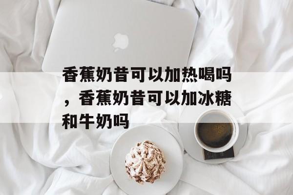 香蕉奶昔可以加热喝吗，香蕉奶昔可以加冰糖和牛奶吗-第1张图片-