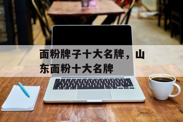 面粉牌子十大名牌，山东面粉十大名牌-第1张图片-