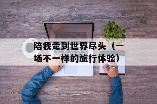 陪我走到世界尽头（一场不一样的旅行体验）-第1张图片-