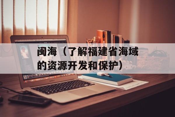 闽海（了解福建省海域的资源开发和保护）-第1张图片-