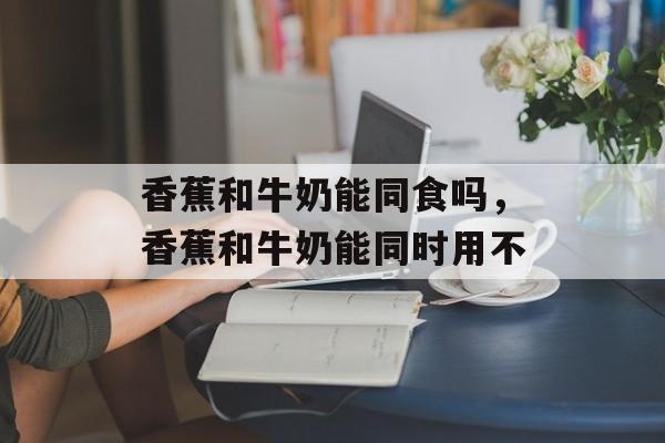 香蕉和牛奶能同食吗，香蕉和牛奶能同时用不-第1张图片-