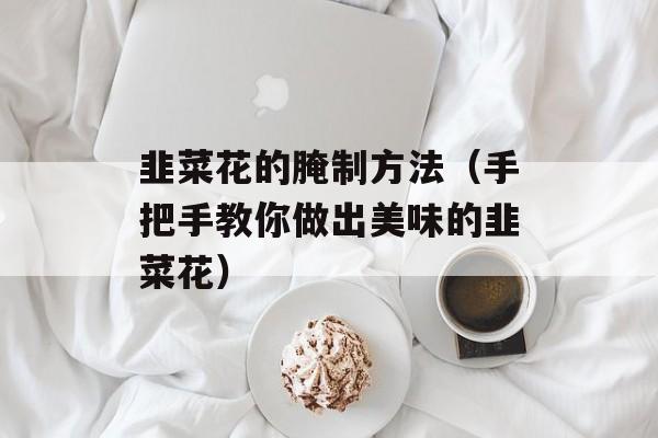韭菜花的腌制方法（手把手教你做出美味的韭菜花）-第1张图片-