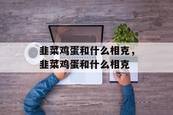 韭菜鸡蛋和什么相克，韭菜鸡蛋和什么相克-第1张图片-