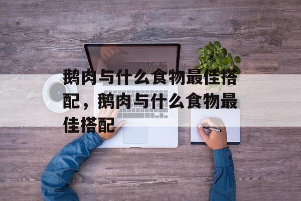 鹅肉与什么食物最佳搭配，鹅肉与什么食物最佳搭配-第1张图片-