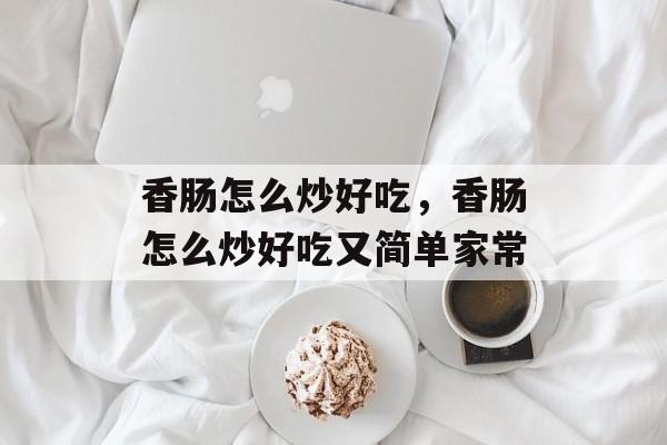 香肠怎么炒好吃，香肠怎么炒好吃又简单家常-第1张图片-