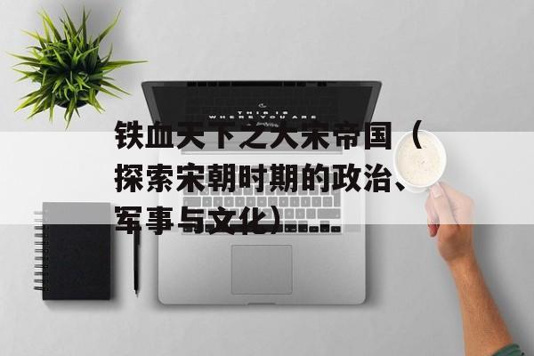 铁血天下之大宋帝国（探索宋朝时期的政治、军事与文化）-第1张图片-