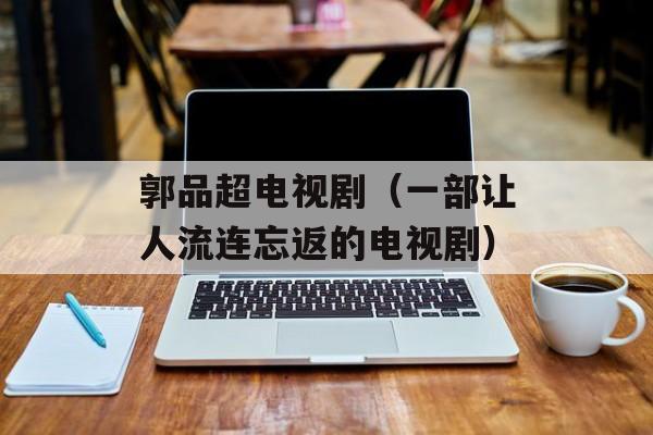 郭品超电视剧（一部让人流连忘返的电视剧）-第1张图片-