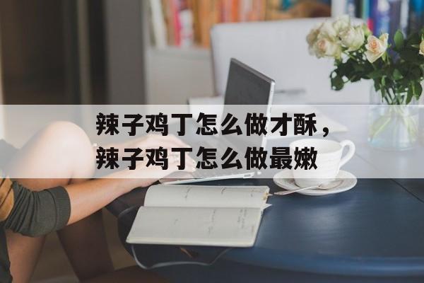 辣子鸡丁怎么做才酥，辣子鸡丁怎么做最嫩-第1张图片-