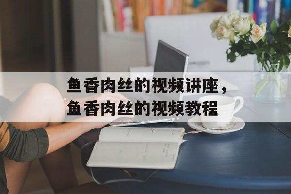 鱼香肉丝的视频讲座，鱼香肉丝的视频教程-第1张图片-