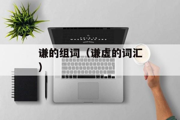 谦的组词（谦虚的词汇）-第1张图片-